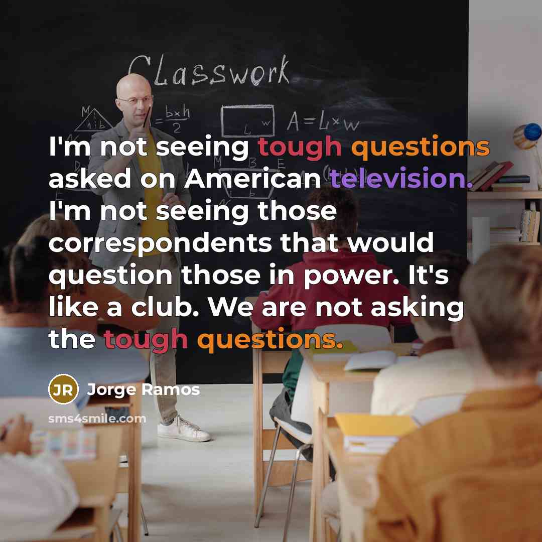 “I'm not seeing tough questions asked on American television. I'm not seeing those correspondents that would question those in power. It's like a club. We are not asking the tough questions.” quote by Jorge Ramos