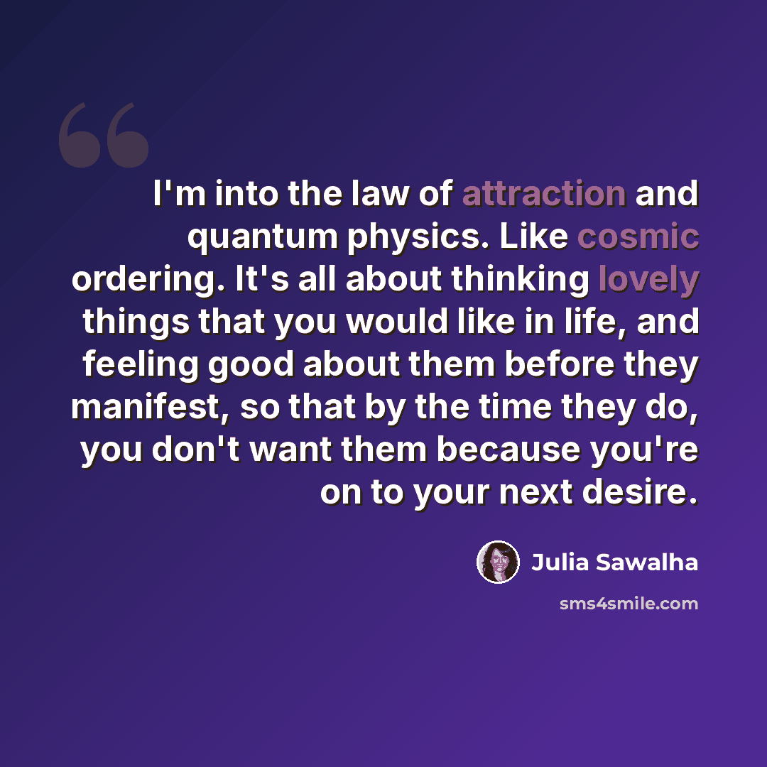 “I'm into the law of attraction and quantum physics. Like cosmic ordering. It's all about thinking lovely things that you would like in life, and feeling good about them before they manifest, so that by the time they do, you don't want them because you're on to your next desire.” quote by Julia Sawalha