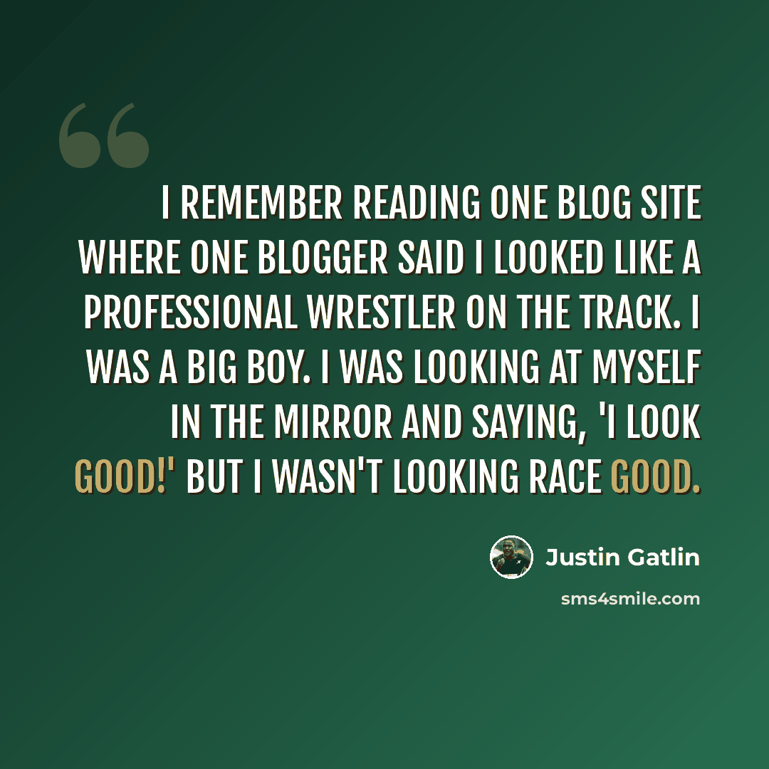“I remember reading one blog site where one blogger said I looked like a professional wrestler on the track. I was a big boy. I was looking at myself in the mirror and saying, 'I look good!' But I wasn't looking race good.” quote by Justin Gatlin