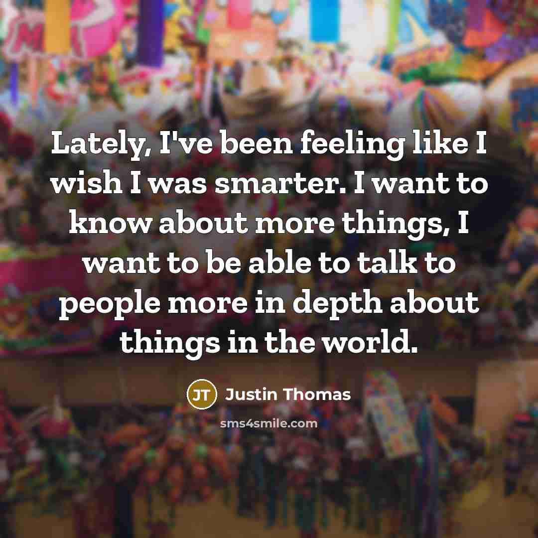 “Lately, I've been feeling like I wish I was smarter. I want to know about more things, I want to be able to talk to people more in depth about things in the world.” quote by Justin Thomas