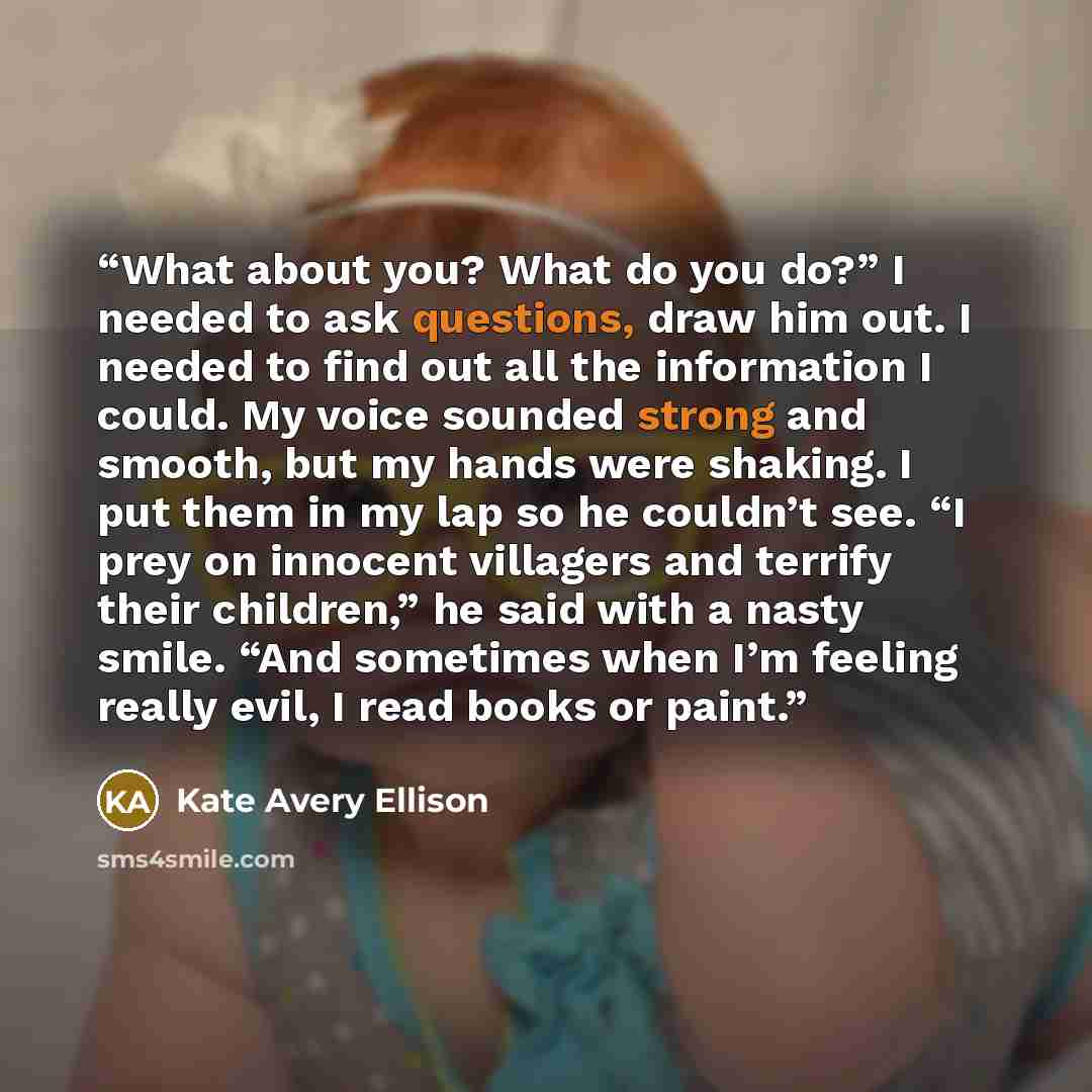 “What about you? What do you do?” I needed to ask questions, draw him out. I needed to find out all the information I could. My voice sounded strong and smooth, but my hands were shaking. I put them in my lap so he couldn’t see. “I prey on innocent villagers and terrify their children,” he said…” quote by Kate Avery Ellison