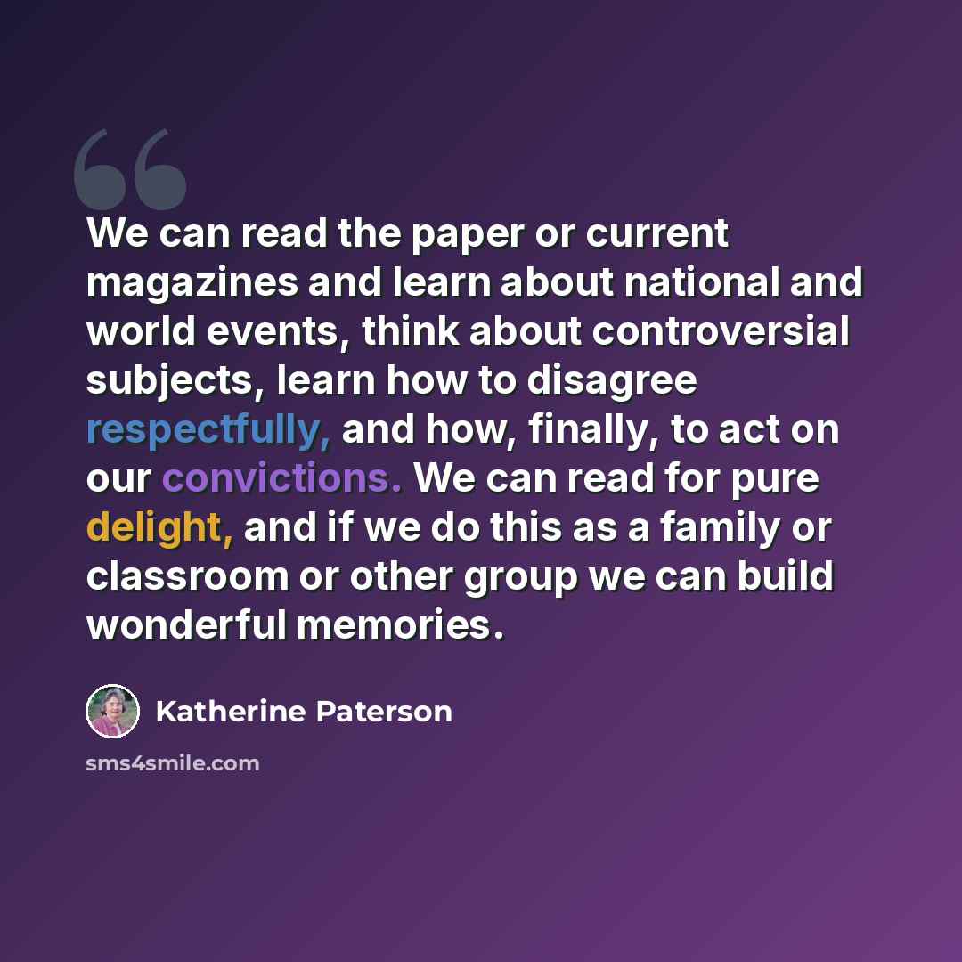 “We can read the paper or current magazines and learn about national and world events, think about controversial subjects, learn how to disagree respectfully, and how, finally, to act on our convictions. We can read for pure delight, and if we do this as a family or classroom or other group we can…” quote by Katherine Paterson