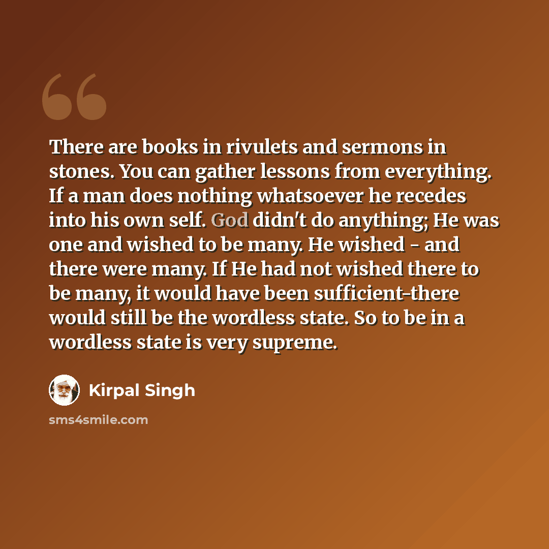 “There are books in rivulets and sermons in stones. You can gather lessons from everything. If a man does nothing whatsoever he recedes into his own self. God didn't do anything; He was one and wished to be many. He wished - and there were many. If He had not wished there to be many, it would have…” quote by Kirpal Singh