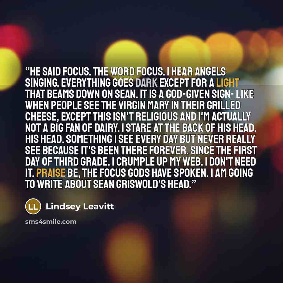 “He said focus. The word focus. I hear angels singing. Everything goes dark except for a light that beams down on Sean. It is a God-given sign- like when people see the Virgin Mary in their grilled cheese, except this isn't religious and I'm actually not a big fan of dairy. I stare at the back of…” quote by Lindsey Leavitt