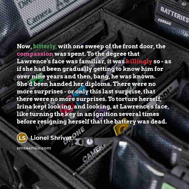 “Now, bitterly, with one sweep of the front door, the compassion was spent. To the degree that Lawrence's face was familiar, it was killingly so - as if she had been gradually getting to know him for over nine years and then, bang, he was known. She'd been handed her diploma. There were no more…” quote by Lionel Shriver