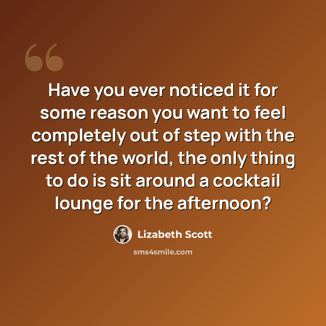 “Have you ever noticed it for some reason you want to feel completely out of step with the rest of the world, the only thing to do is sit around a cocktail lounge for the afternoon?” quote by Lizabeth Scott