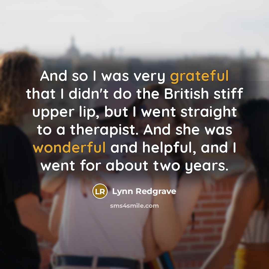 “And so I was very grateful that I didn't do the British stiff upper lip, but I went straight to a therapist. And she was wonderful and helpful, and I went for about two years.” quote by Lynn Redgrave