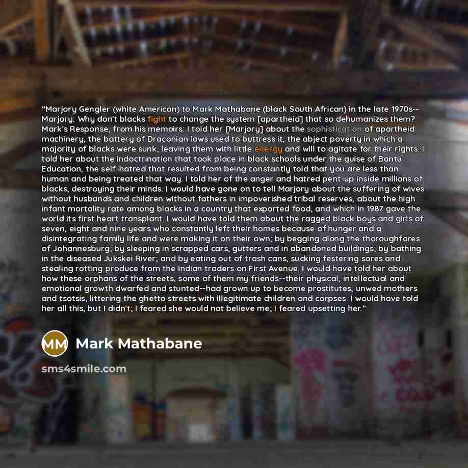 “Marjory Gengler (white American) to Mark Mathabane (black South African) in the late 1970s-- Marjory: Why don't blacks fight to change the system [apartheid] that so dehumanizes them? Mark's Response, from his memoirs: I told her [Marjory] about the sophistication of apartheid machinery, the…” quote by Mark Mathabane