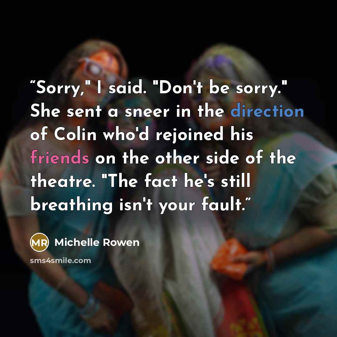 “Sorry," I said. "Don't be sorry." She sent a sneer in the direction of Colin who'd rejoined his friends on the other side of the theatre. "The fact he's still breathing isn't your fault.” quote by Michelle Rowen