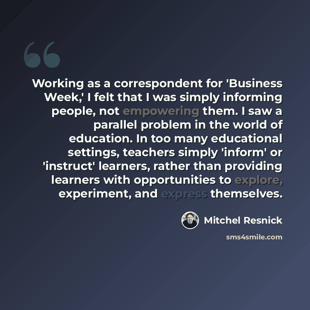 “Working as a correspondent for 'Business Week,' I felt that I was simply informing people, not empowering them. I saw a parallel problem in the world of education. In too many educational settings, teachers simply 'inform' or 'instruct' learners, rather than providing learners with opportunities…” quote by Mitchel Resnick