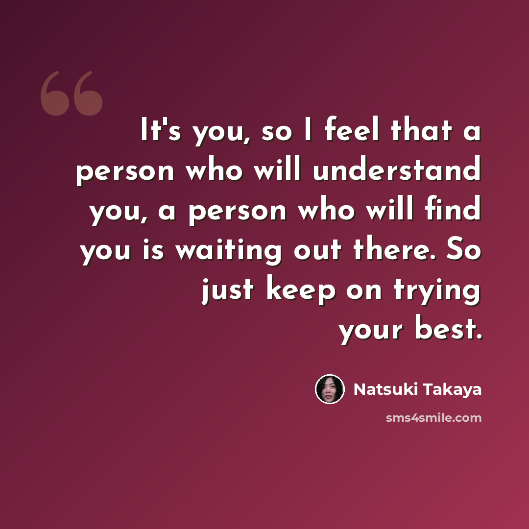 “It's you, so I feel that a person who will understand you, a person who will find you is waiting out there. So just keep on trying your best.” quote by Natsuki Takaya
