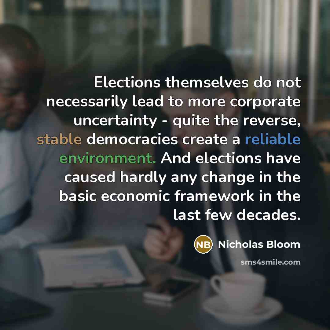 “Elections themselves do not necessarily lead to more corporate uncertainty - quite the reverse, stable democracies create a reliable environment. And elections have caused hardly any change in the basic economic framework in the last few decades.” quote by Nicholas Bloom