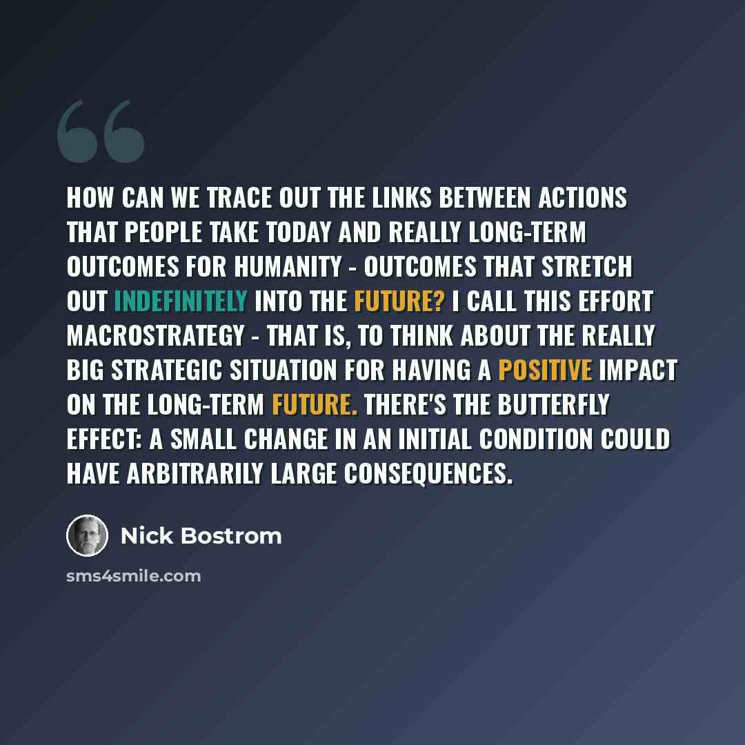 “How can we trace out the links between actions that people take today and really long-term outcomes for humanity - outcomes that stretch out indefinitely into the future? I call this effort macrostrategy - that is, to think about the really big strategic situation for having a positive impact on…” quote by Nick Bostrom