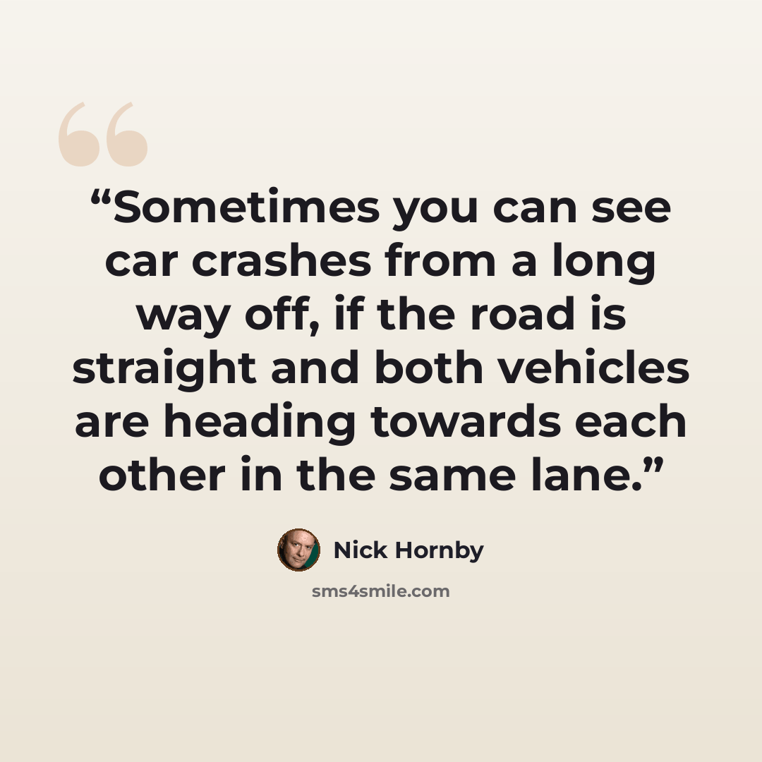 “Sometimes you can see car crashes from a long way off, if the road is straight and both vehicles are heading towards each other in the same lane.” quote by Nick Hornby