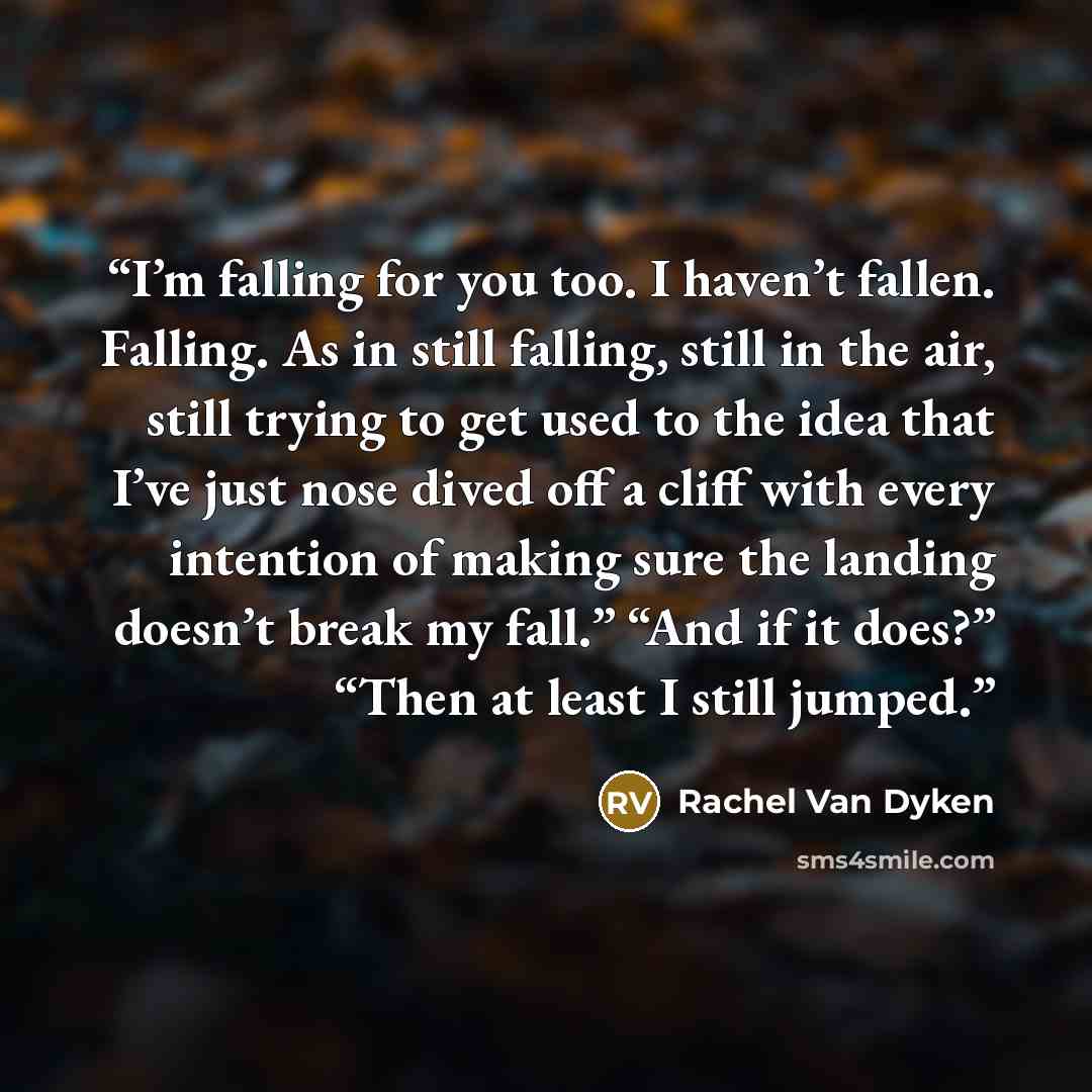 “I’m falling for you too. I haven’t fallen. Falling. As in still falling, still in the air, still trying to get used to the idea that I’ve just nose dived off a cliff with every intention of making sure the landing doesn’t break my fall.” “And if it does?” “Then at least I still jumped.” quote by Rachel Van Dyken