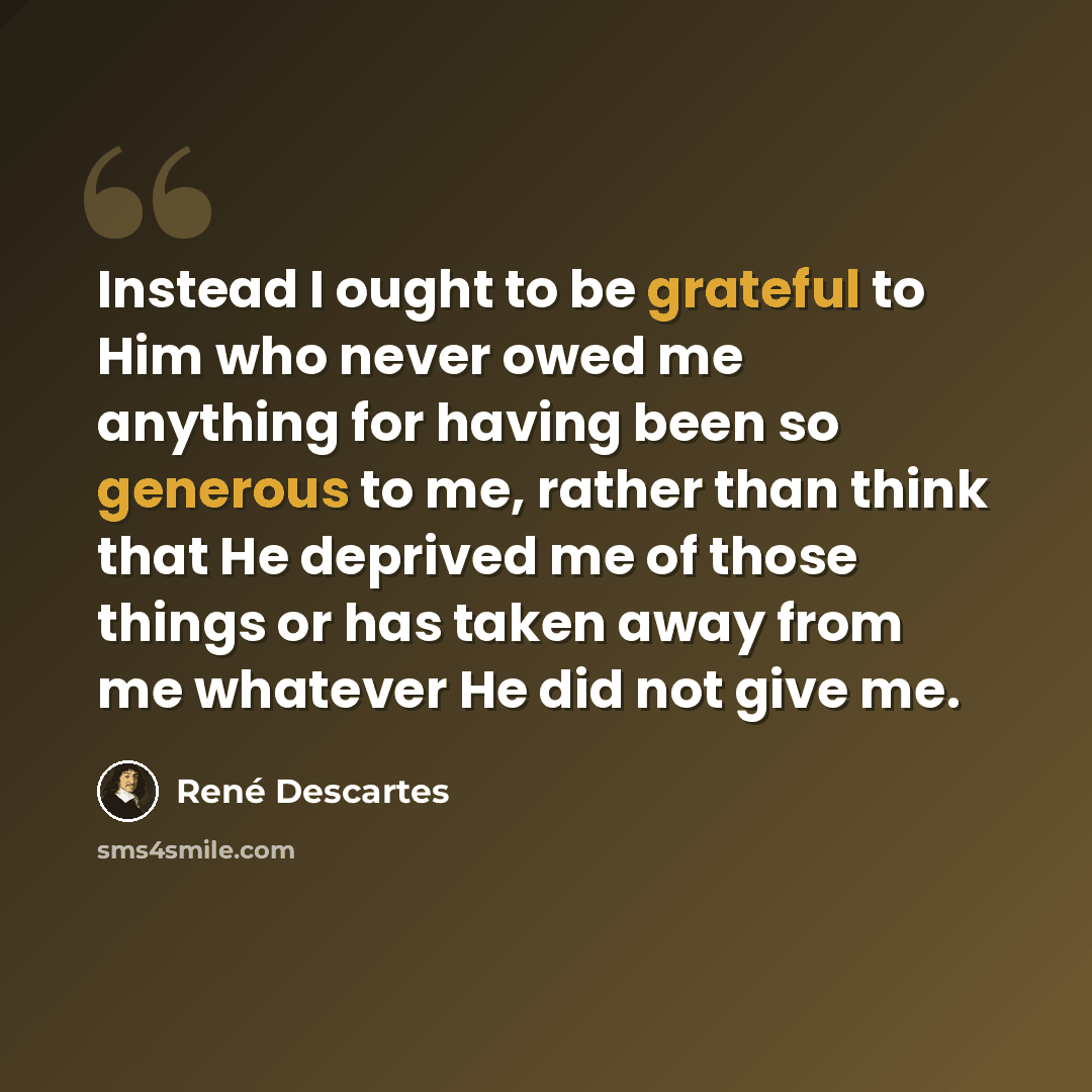 “Instead I ought to be grateful to Him who never owed me anything for having been so generous to me, rather than think that He deprived me of those things or has taken away from me whatever He did not give me.” quote by Rene Descartes