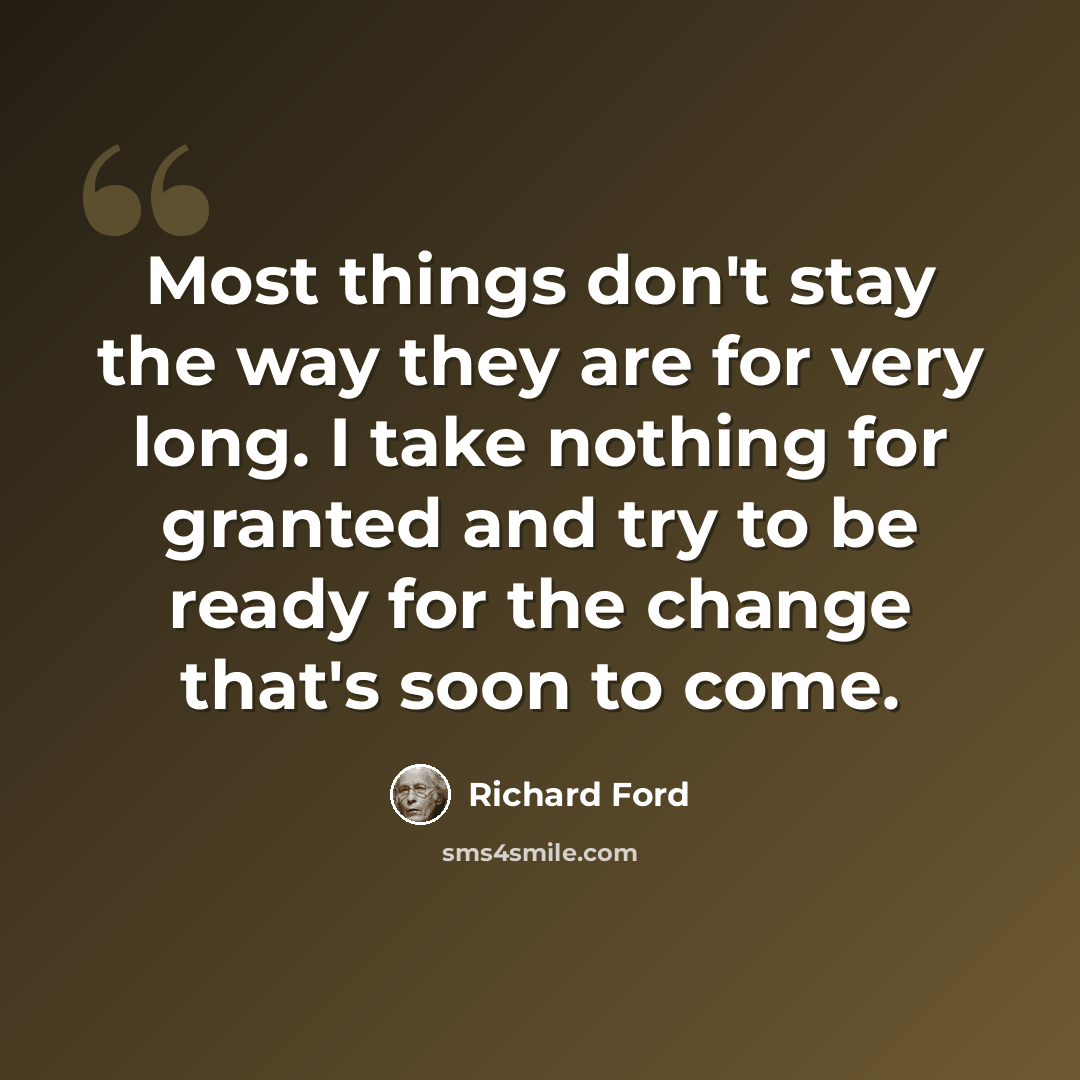 “Most things don't stay the way they are for very long. I take nothing for granted and try to be ready for the change that's soon to come.” quote by Richard Ford