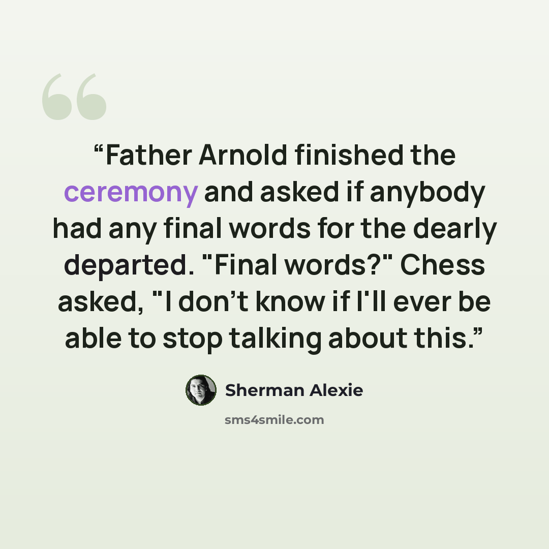 “Father Arnold finished the ceremony and asked if anybody had any final words for the dearly departed. "Final words?" Chess asked, "I don't know if I'll ever be able to stop talking about this.” quote by Sherman Alexie