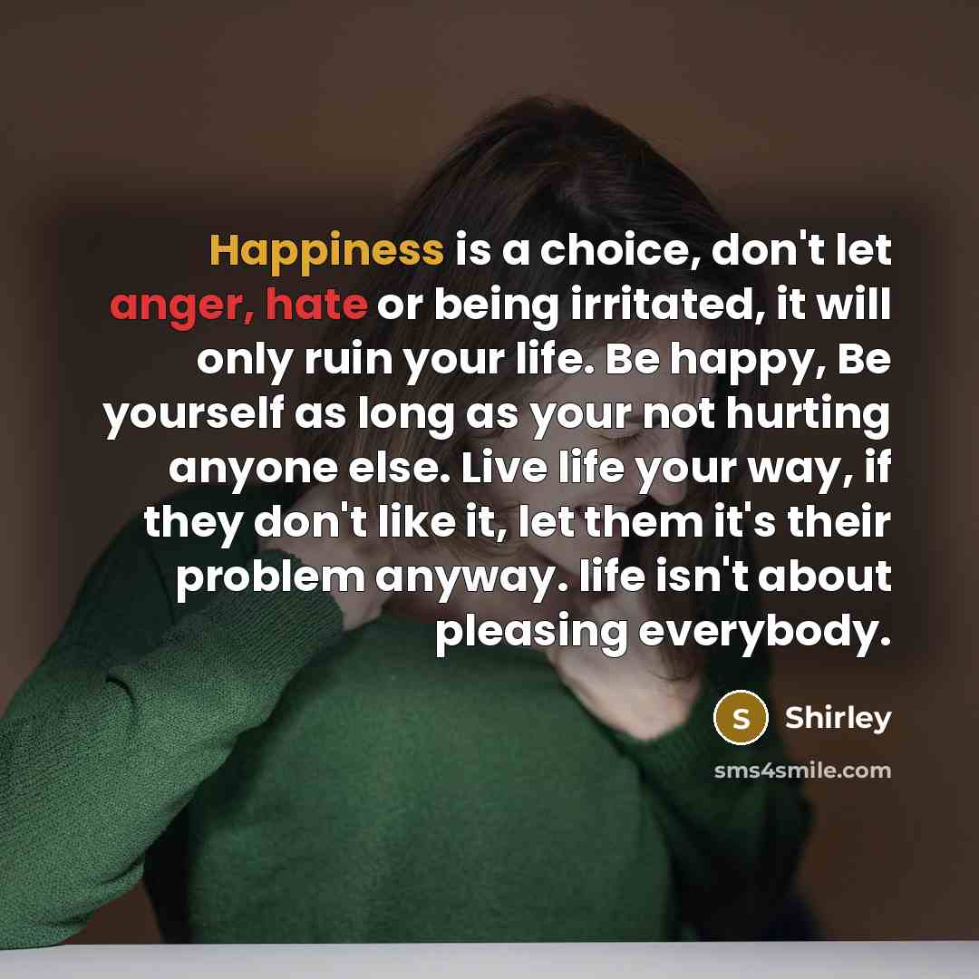 “Happiness is a choice, don't let anger, hate or being irritated, it will only ruin your life. Be happy, Be yourself as long as your not hurting anyone else. Live life your way, if they don't like it, let them it's their problem anyway. life isn't about pleasing everybody.” quote by Shirley