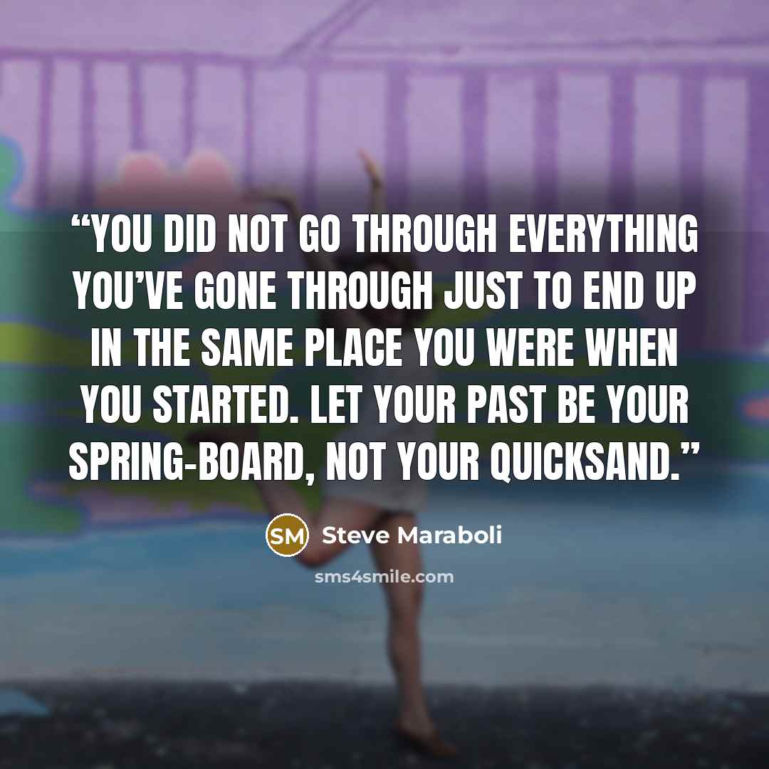 “You did not go through everything you’ve gone through just to end up in the same place you were when you started. Let your past be your spring-board, not your quicksand.” quote by Steve Maraboli