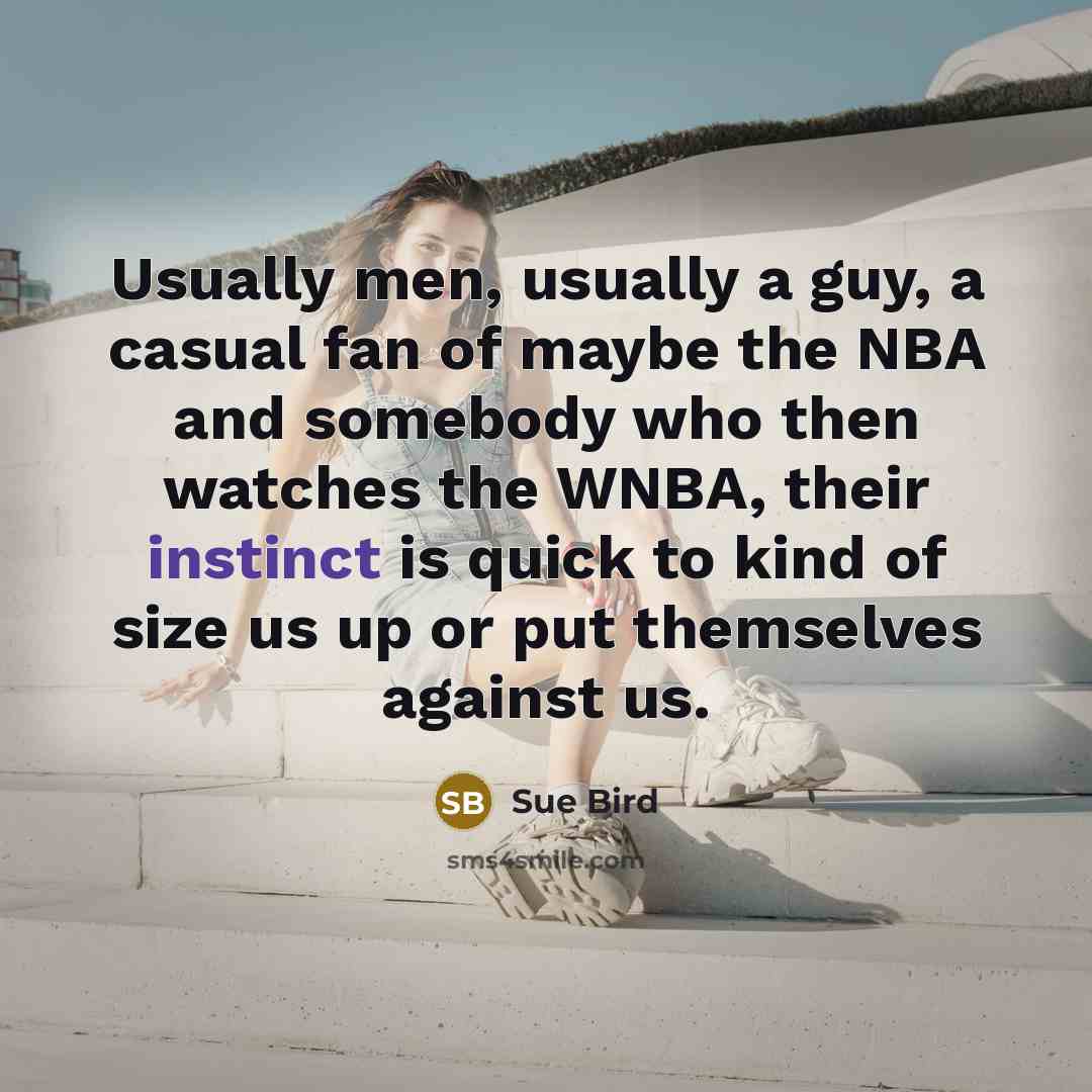 “Usually men, usually a guy, a casual fan of maybe the NBA and somebody who then watches the WNBA, their instinct is quick to kind of size us up or put themselves against us.” quote by Sue Bird