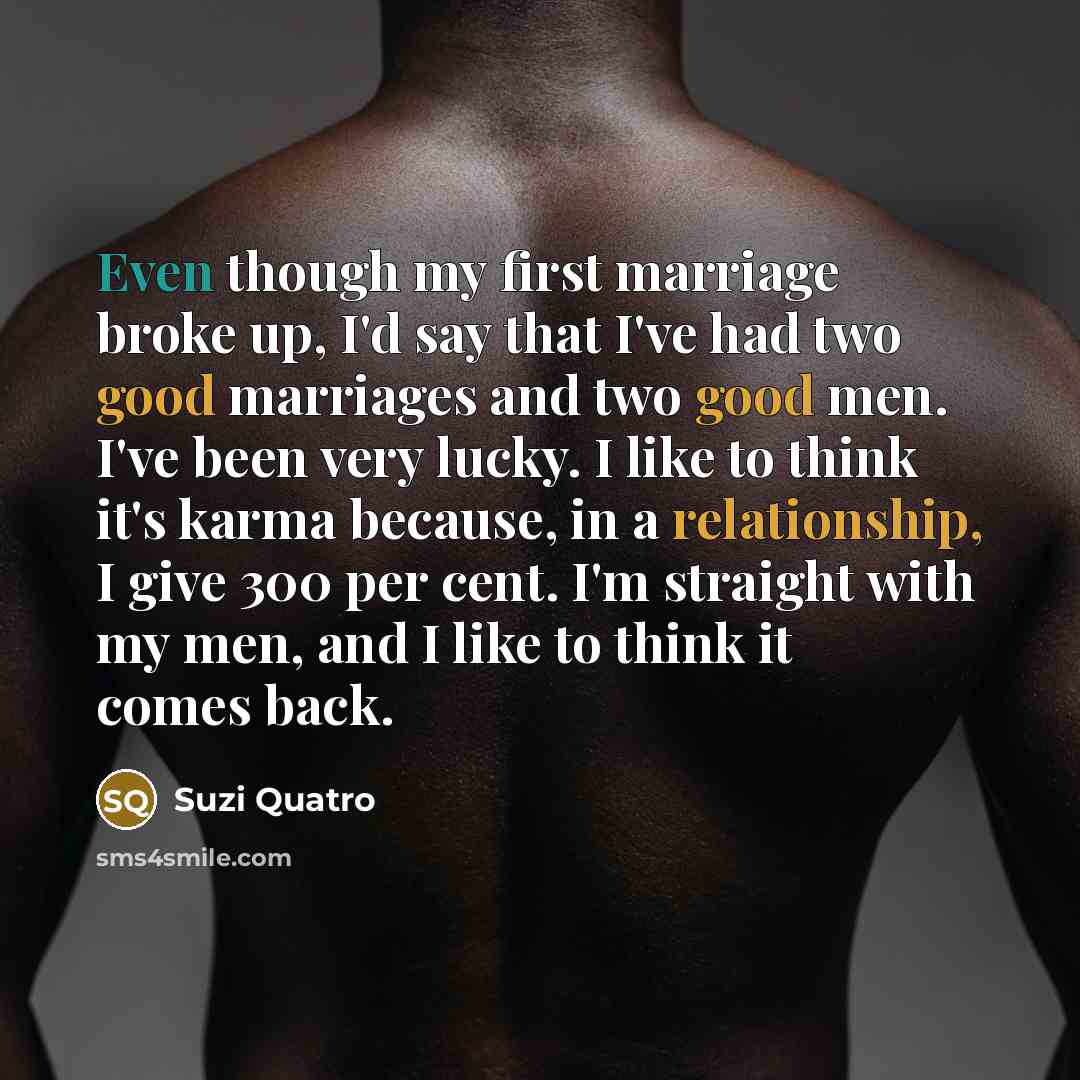 “Even though my first marriage broke up, I'd say that I've had two good marriages and two good men. I've been very lucky. I like to think it's karma because, in a relationship, I give 300 per cent. I'm straight with my men, and I like to think it comes back.” quote by Suzi Quatro