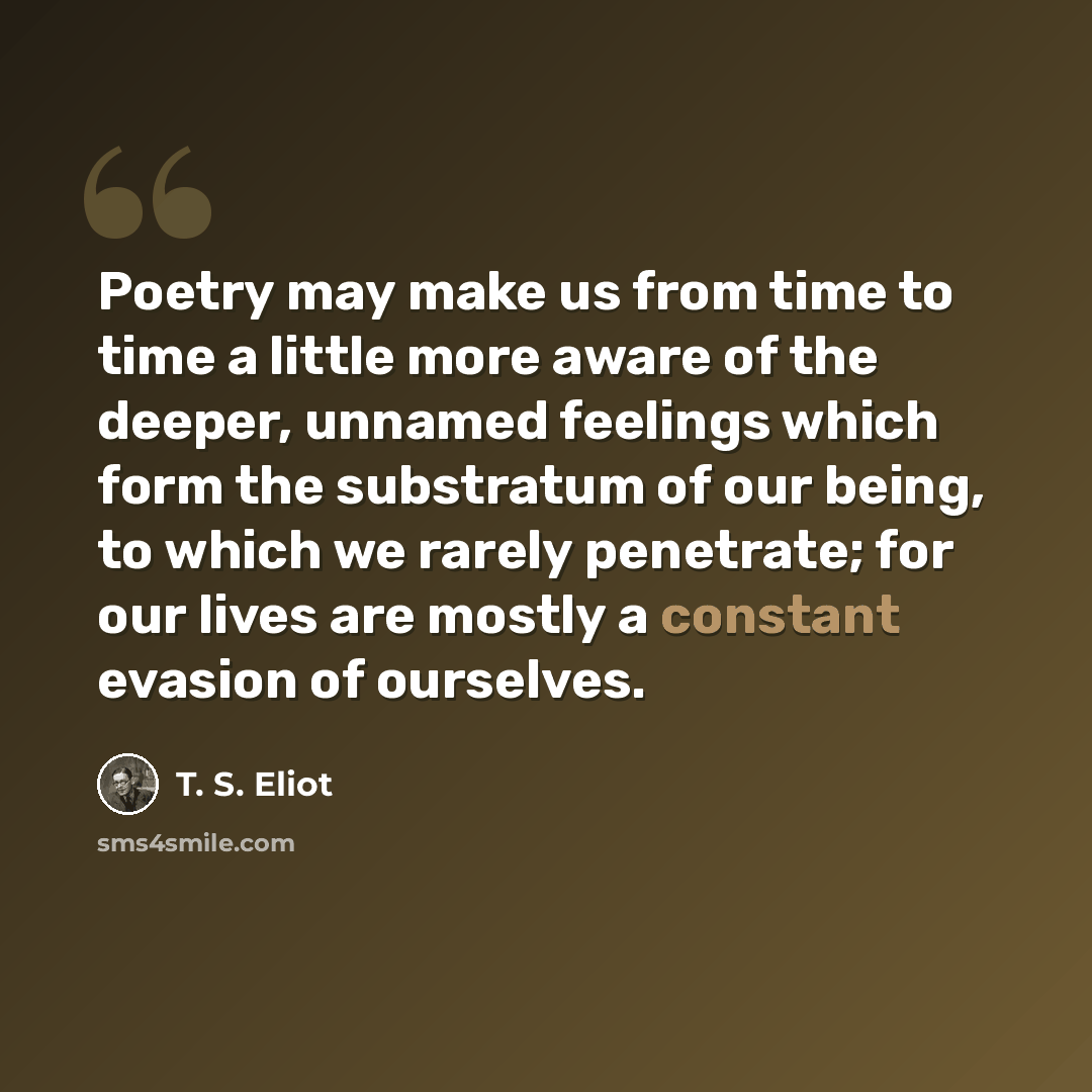 “Poetry may make us from time to time a little more aware of the deeper, unnamed feelings which form the substratum of our being, to which we rarely penetrate; for our lives are mostly a constant evasion of ourselves.” quote by T. S. Eliot