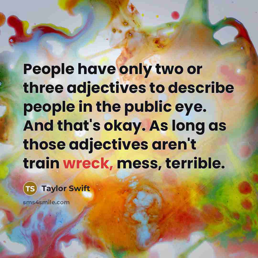“People have only two or three adjectives to describe people in the public eye. And that's okay. As long as those adjectives aren't train wreck, mess, terrible.” quote by Taylor Swift