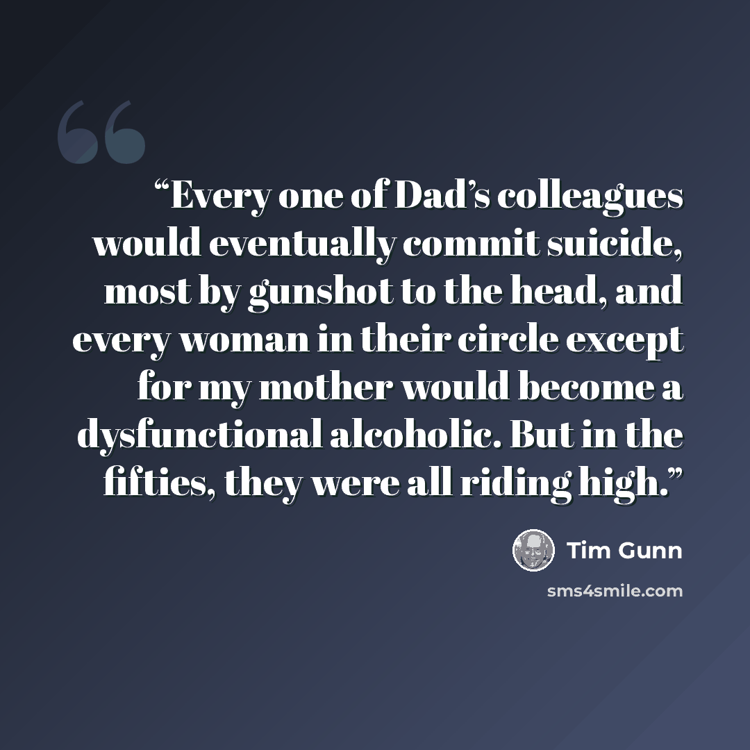 “Every one of Dad’s colleagues would eventually commit suicide, most by gunshot to the head, and every woman in their circle except for my mother would become a dysfunctional alcoholic. But in the fifties, they were all riding high.” quote by Tim Gunn