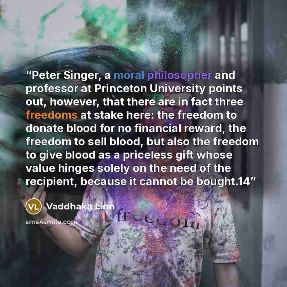 “Peter Singer, a moral philosopher and professor at Princeton University points out, however, that there are in fact three freedoms at stake here: the freedom to donate blood for no financial reward, the freedom to sell blood, but also the freedom to give blood as a priceless gift whose value…” quote by Vaddhaka Linn