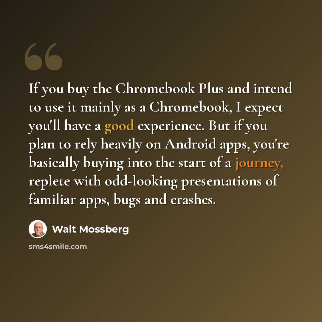 “If you buy the Chromebook Plus and intend to use it mainly as a Chromebook, I expect you'll have a good experience. But if you plan to rely heavily on Android apps, you're basically buying into the start of a journey, replete with odd-looking presentations of familiar apps, bugs and crashes.” quote by Walt Mossberg