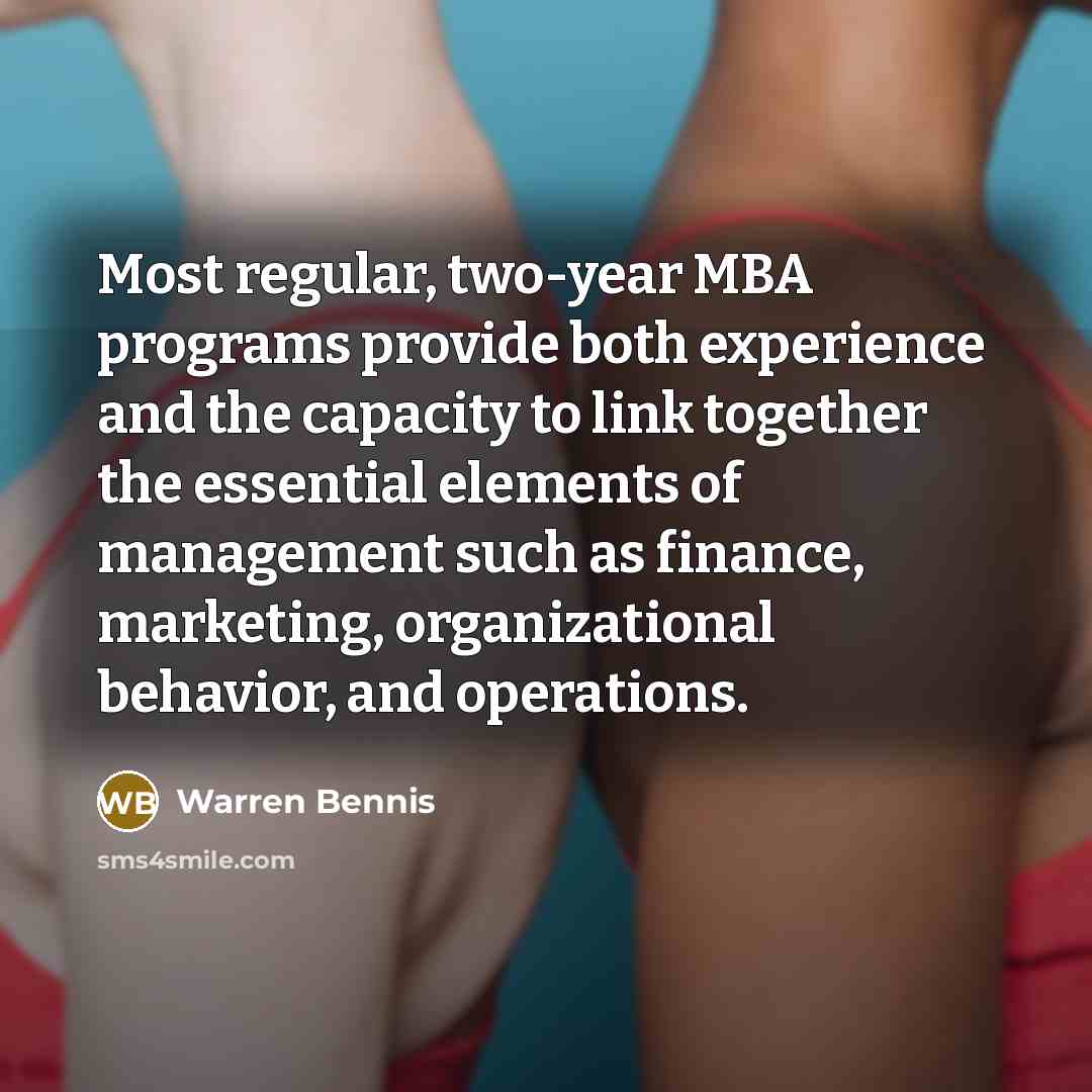 “Most regular, two-year MBA programs provide both experience and the capacity to link together the essential elements of management such as finance, marketing, organizational behavior, and operations.” quote by Warren Bennis