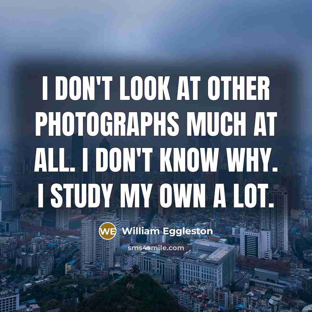 “I don't look at other photographs much at all. I don't know why. I study my own a lot.” quote by William Eggleston