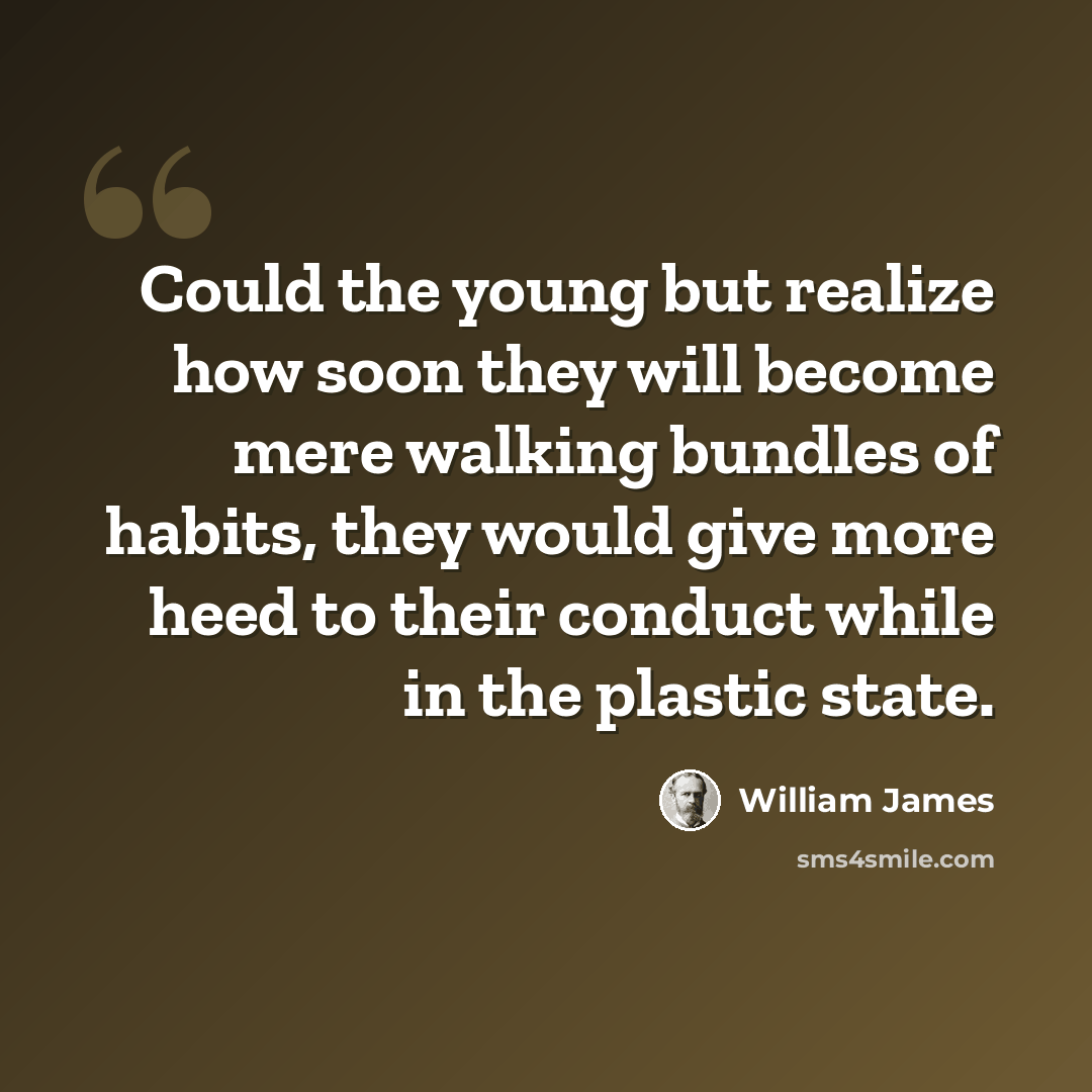 “Could the young but realize how soon they will become mere walking bundles of habits, they would give more heed to their conduct while in the plastic state.” quote by William James
