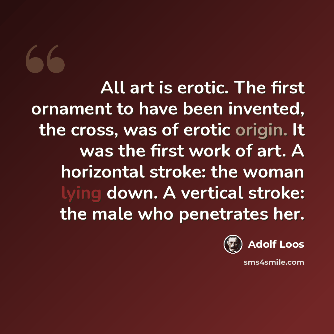 “All art is erotic. The first ornament to have been invented, the cross, was of erotic origin. It was the first work of art. A horizontal stroke: the woman lying down. A vertical stroke: the male who penetrates her.” quote by Adolf Loos