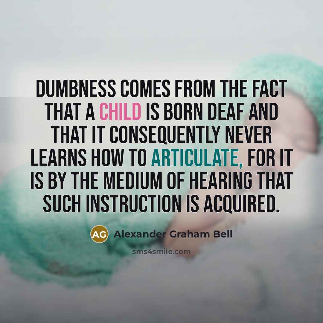 “Dumbness comes from the fact that a child is born deaf and that it consequently never learns how to articulate, for it is by the medium of hearing that such instruction is acquired.” quote by Alexander Graham Bell