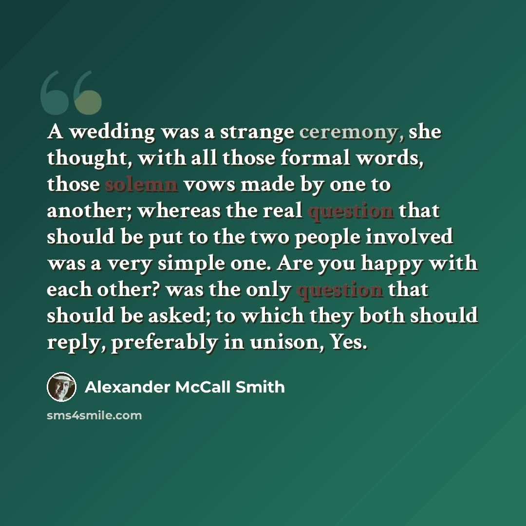 “A wedding was a strange ceremony, she thought, with all those formal words, those solemn vows made by one to another; whereas the real question that should be put to the two people involved was a very simple one. Are you happy with each other? was the only question that should be asked; to which…” quote by Alexander McCall Smith