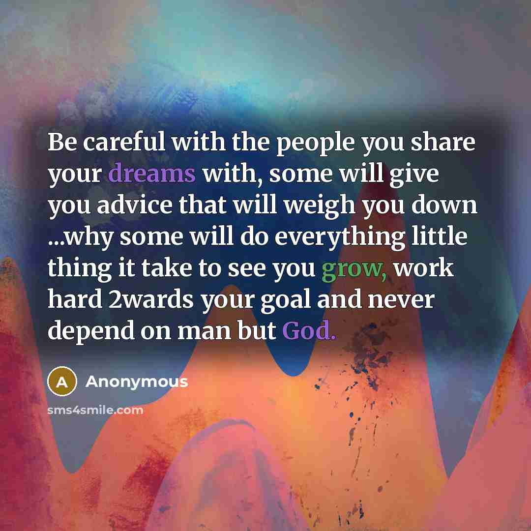 “Be careful with the people you share your dreams with, some will give you advice that will weigh you down ...why some will do everything little thing it take to see you grow, work hard 2wards your goal and never depend on man but God.” quote by Anonymous