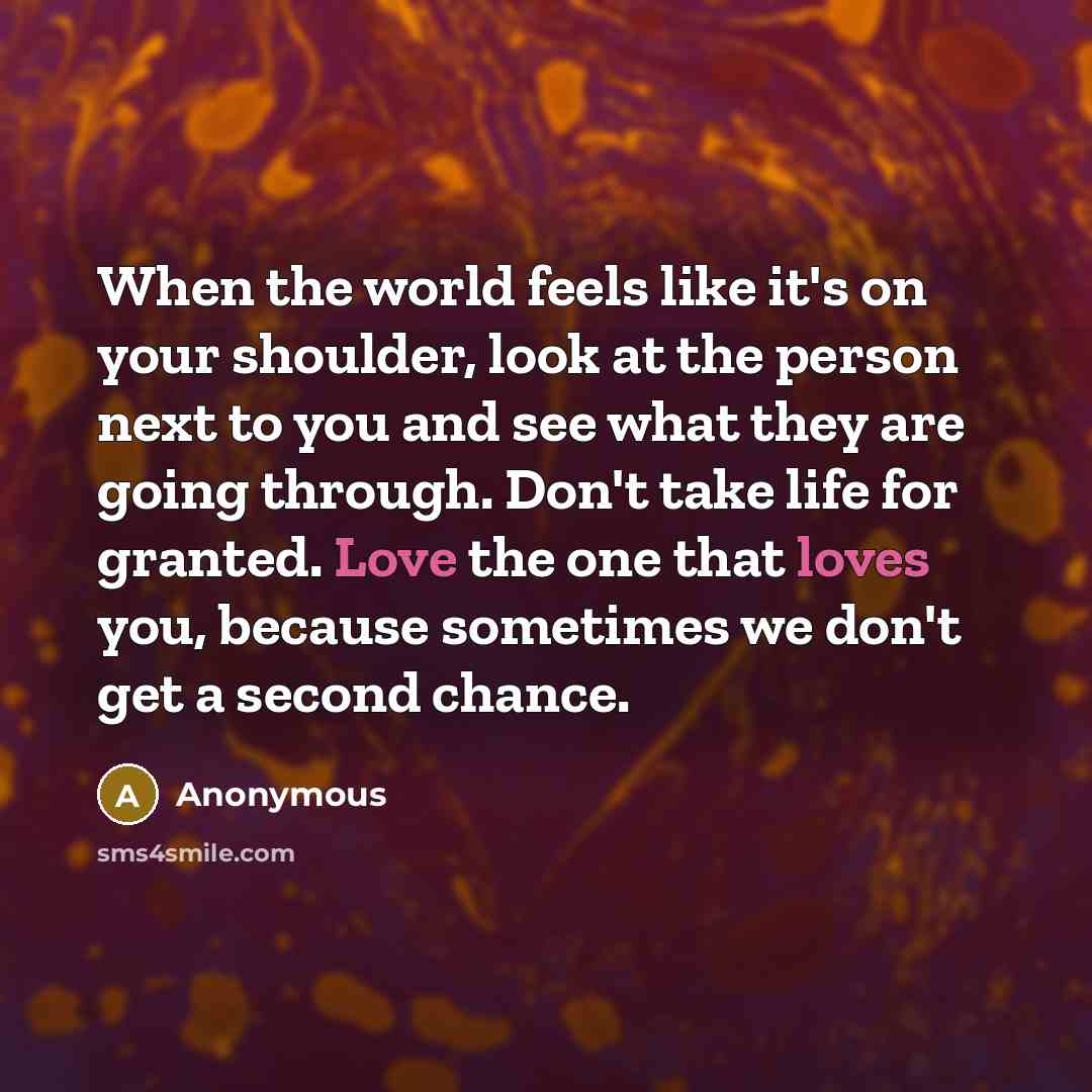 “When the world feels like it's on your shoulder, look at the person next to you and see what they are going through. Don't take life for granted. Love the one that loves you, because sometimes we don't get a second chance.” quote by Anonymous