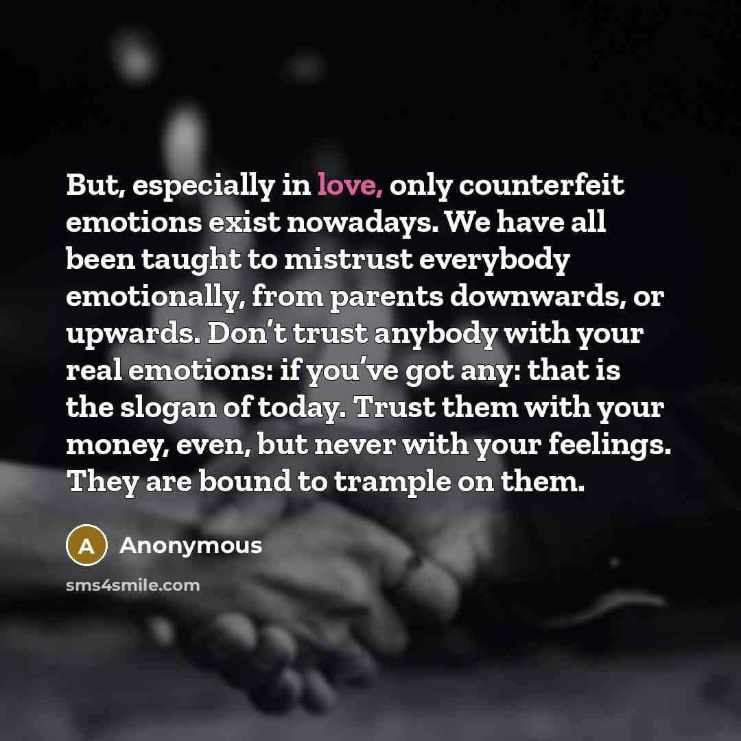 “But, especially in love, only counterfeit emotions exist nowadays. We have all been taught to mistrust everybody emotionally, from parents downwards, or upwards. Don’t trust anybody with your real emotions: if you’ve got any: that is the slogan of today. Trust them with your money, even, but never…” quote by Anonymous