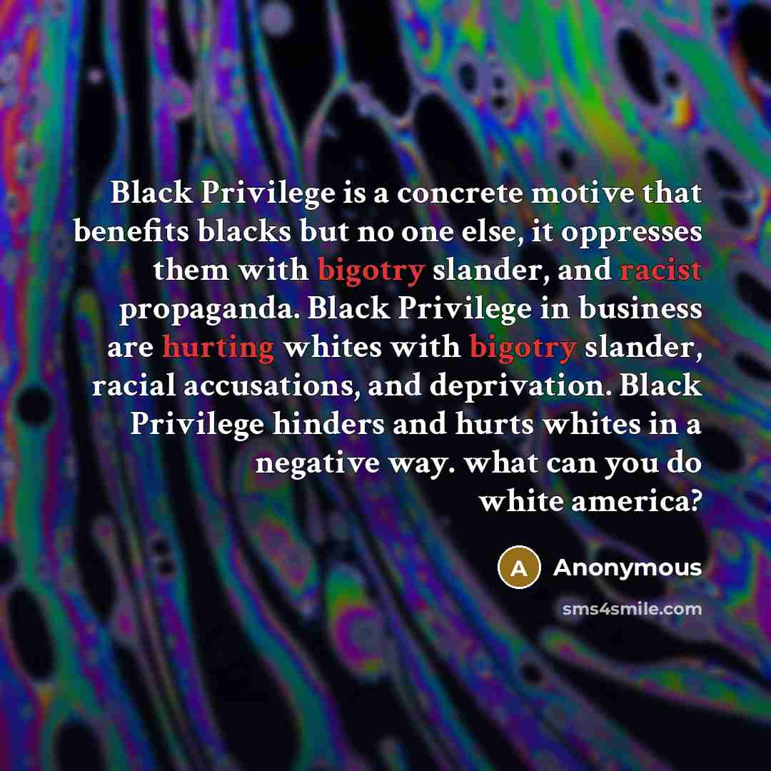 “Black Privilege is a concrete motive that benefits blacks but no one else, it oppresses them with bigotry slander, and racist propaganda. Black Privilege in business are hurting whites with bigotry slander, racial accusations, and deprivation. Black Privilege hinders and hurts whites in a negative…” quote by Anonymous
