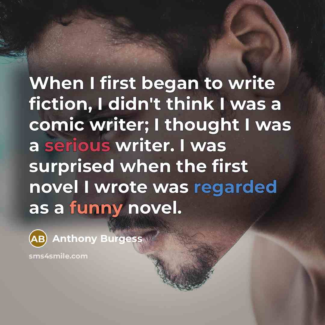 “When I first began to write fiction, I didn't think I was a comic writer; I thought I was a serious writer. I was surprised when the first novel I wrote was regarded as a funny novel.” quote by Anthony Burgess