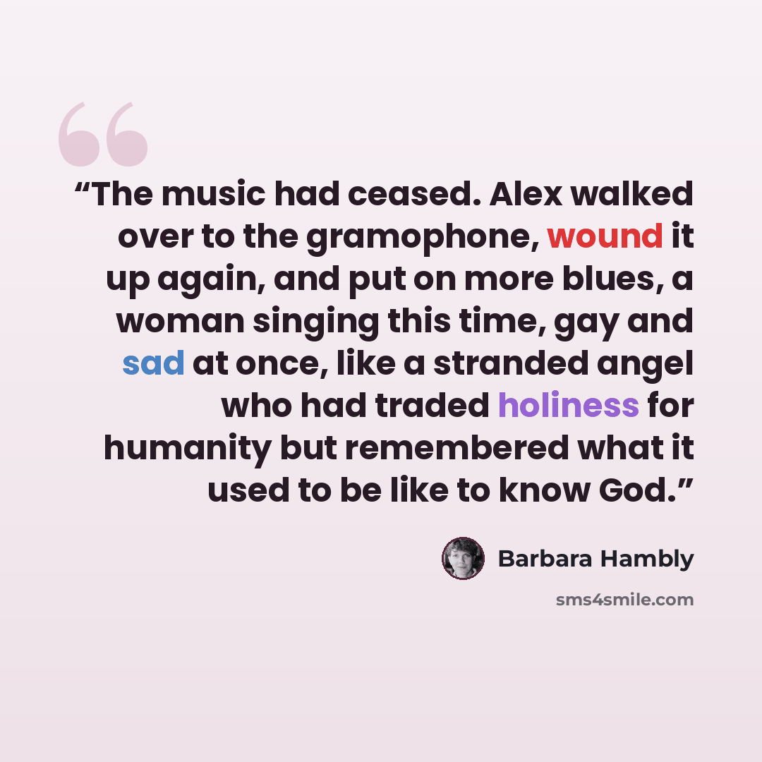 “The music had ceased. Alex walked over to the gramophone, wound it up again, and put on more blues, a woman singing this time, gay and sad at once, like a stranded angel who had traded holiness for humanity but remembered what it used to be like to know God.” quote by Barbara Hambly