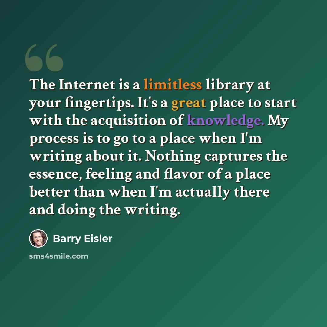 “The Internet is a limitless library at your fingertips. It's a great place to start with the acquisition of knowledge. My process is to go to a place when I'm writing about it. Nothing captures the essence, feeling and flavor of a place better than when I'm actually there and doing the writing.” quote by Barry Eisler
