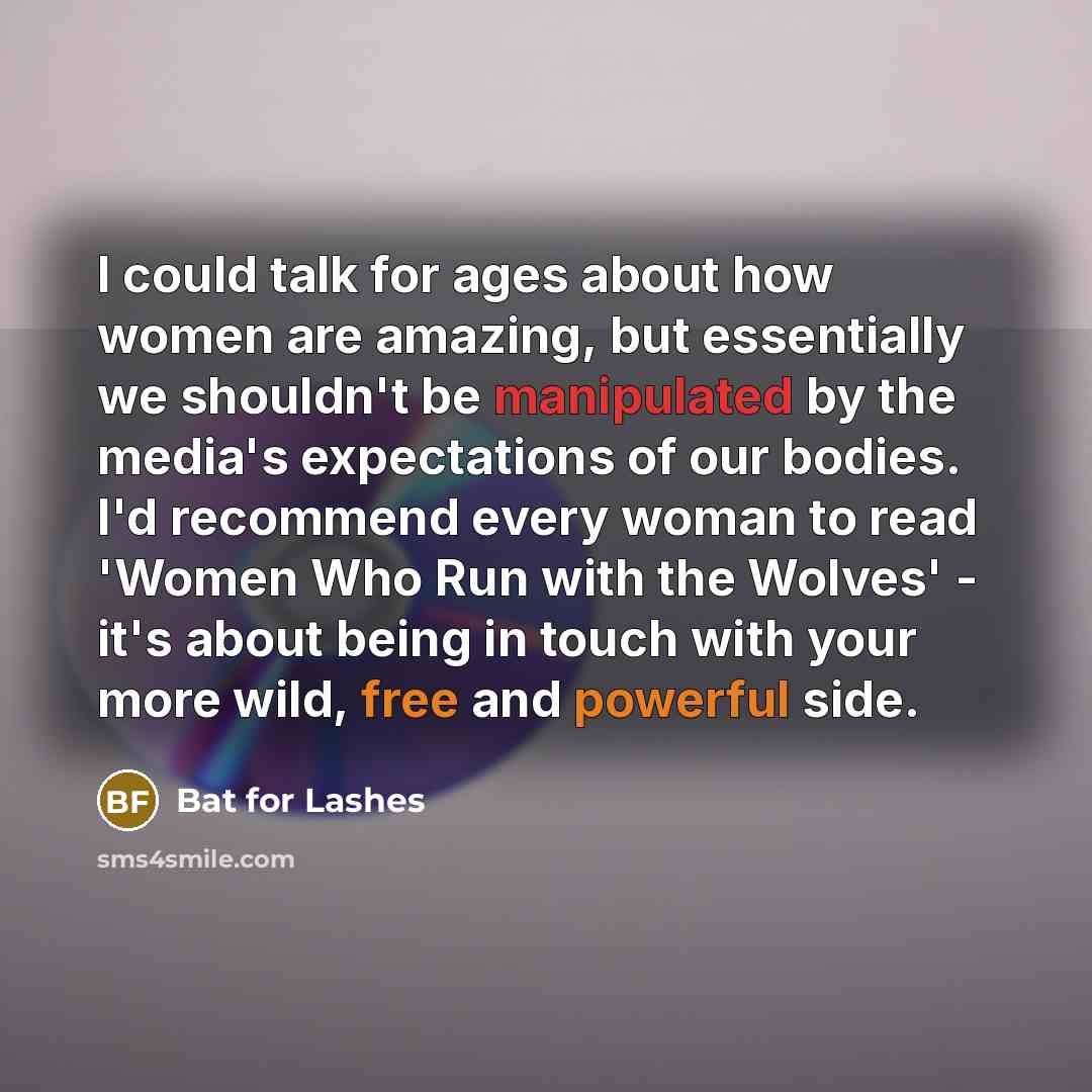 “I could talk for ages about how women are amazing, but essentially we shouldn't be manipulated by the media's expectations of our bodies. I'd recommend every woman to read 'Women Who Run with the Wolves' - it's about being in touch with your more wild, free and powerful side.” quote by Bat for Lashes