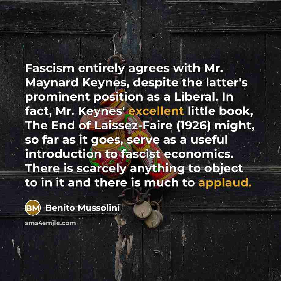 “Fascism entirely agrees with Mr. Maynard Keynes, despite the latter's prominent position as a Liberal. In fact, Mr. Keynes' excellent little book, The End of Laissez-Faire (1926) might, so far as it goes, serve as a useful introduction to fascist economics. There is scarcely anything to object to…” quote by Benito Mussolini