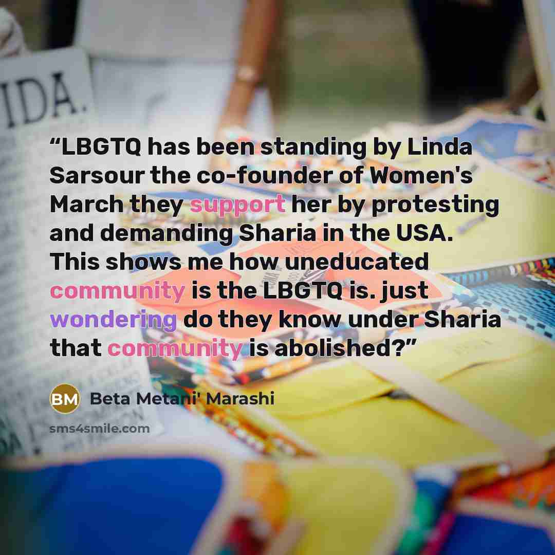 “LBGTQ has been standing by Linda Sarsour the co-founder of Women's March they support her by protesting and demanding Sharia in the USA. This shows me how uneducated community is the LBGTQ is. just wondering do they know under Sharia that community is abolished?” quote by Beta Metani' Marashi