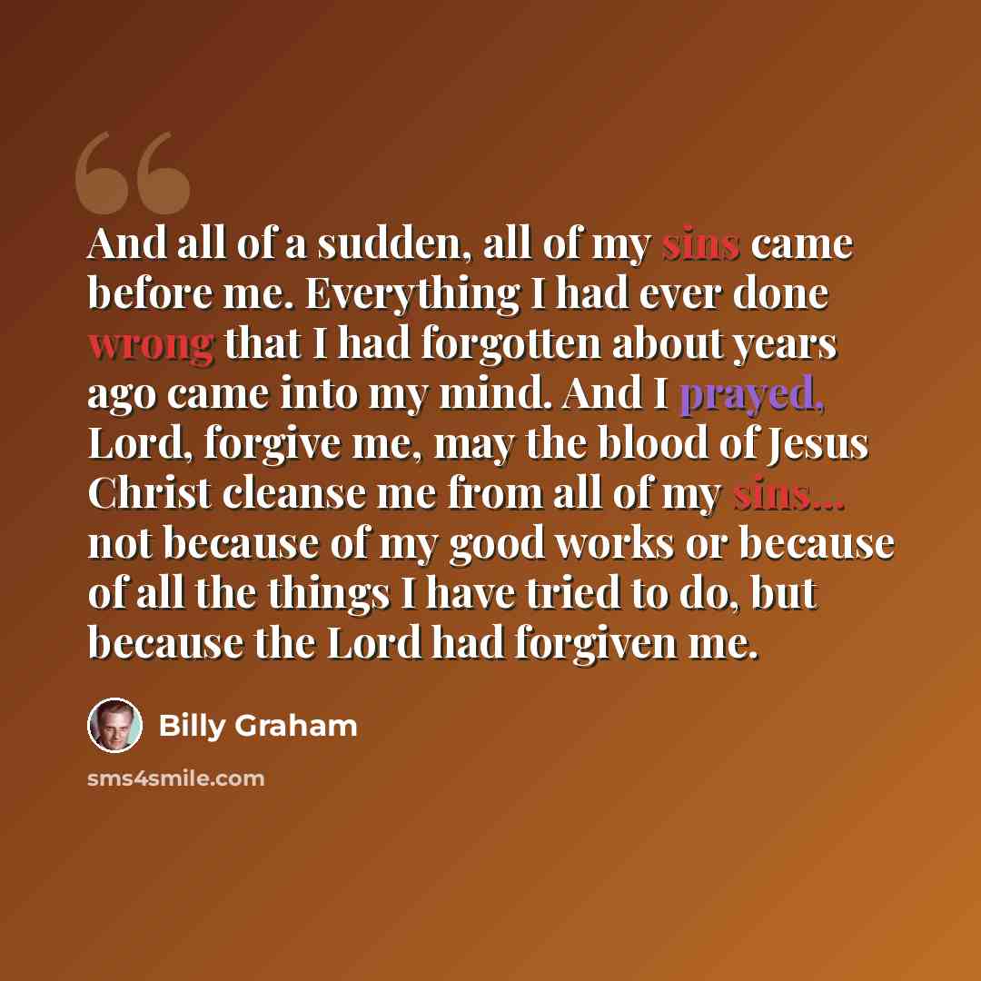 “And all of a sudden, all of my sins came before me. Everything I had ever done wrong that I had forgotten about years ago came into my mind. And I prayed, Lord, forgive me, may the blood of Jesus Christ cleanse me from all of my sins... not because of my good works or because of all the things I…” quote by Billy Graham