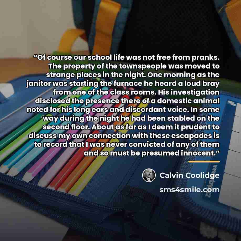 “Of course our school life was not free from pranks. The property of the townspeople was moved to strange places in the night. One morning as the janitor was starting the furnace he heard a loud bray from one of the class rooms. His investigation disclosed the presence there of a domestic animal…” quote by Calvin Coolidge
