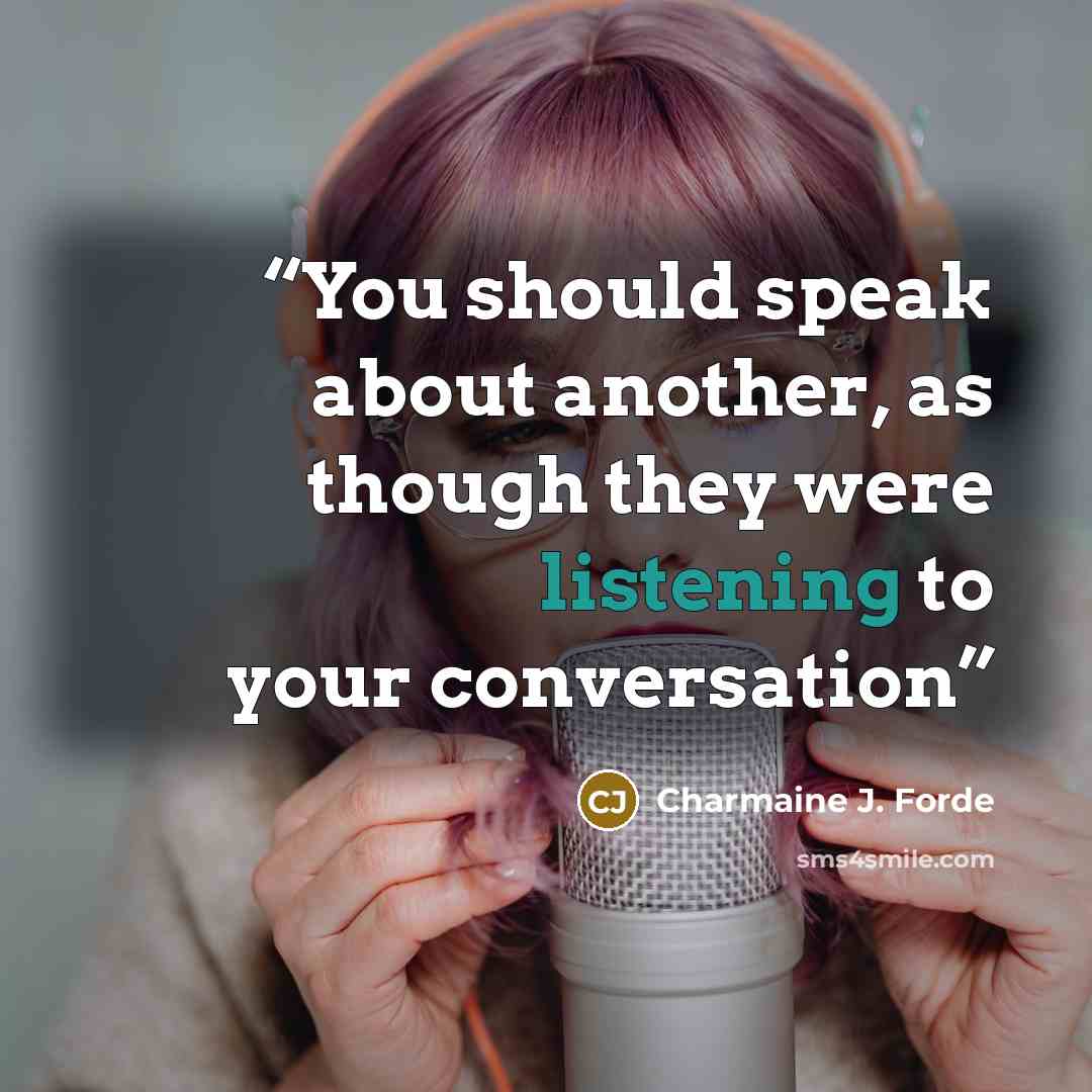 “You should speak about another, as though they were listening to your conversation” quote by Charmaine J. Forde